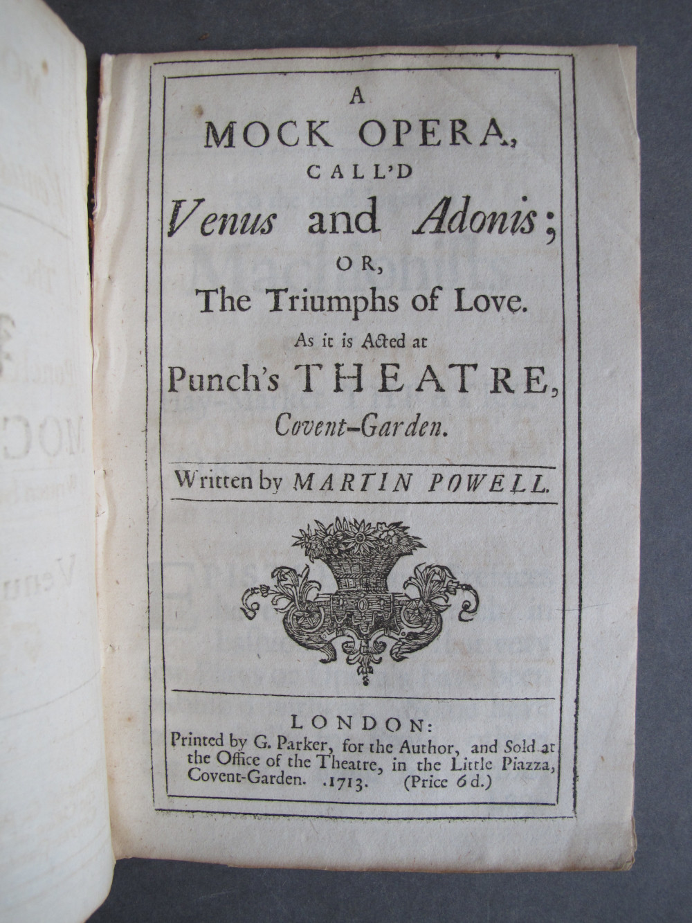 Folio A2 recto, text: 
A
MOCK OPERA,
CALL'D
Venus and Adonis;
OR,
The Triumphs of Love.
As it is Acted at
Punch's THEATRE,
Covent-Garden.

Written by MARTIN POWELL.

LONDON:
Printed by G. Parker, for the Author, and Sold at
the Office of the Theatre, in the Little Piazza,
Covent-Garden. .1713. (Price 6d.)


