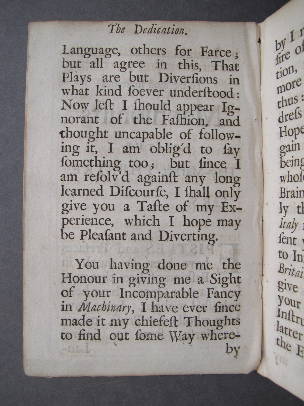 Folio A3 verso, text: 
The Dedication.

Language, others for Farce;
but all agree in this, That
Plays are but Diversions in
what kind soever understood:
Now lest I should appear Ig-
norant of the Fashion, and
thought uncapable of follow-
ing it, I am oblig'd to say
something too; but since I
am resolv'd against any long
learned Discourse, I shall only
give you a Taste of my Ex-
perience, which I hope may
be Pleasant and Diverting.

You having done me the
Honour in giving me a Sight
of your Incomparable Fancy
in Machinary, I have ever since
made it my chiefest Thoughts
to find out some Way where-

by

