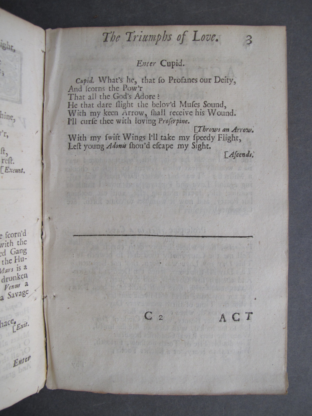 Page 3, text: 
The Triumphs of Love. 3

Enter Cupid.

Cupid. What's he, that so Profanes our Deity,
And scorns the Pow'r
That all the God's Adore?
He that dare slight the belov'd Muses Sound,
With my keen arrow, shall receive his Wound.
I'll curse thee with loving Proserpine.
[Throws an Arrow.
With my swift Wings I'll take my speedy Flight,
Lest young Adonis shou'd escape my Sight.
[Ascends.

C2 ACT

