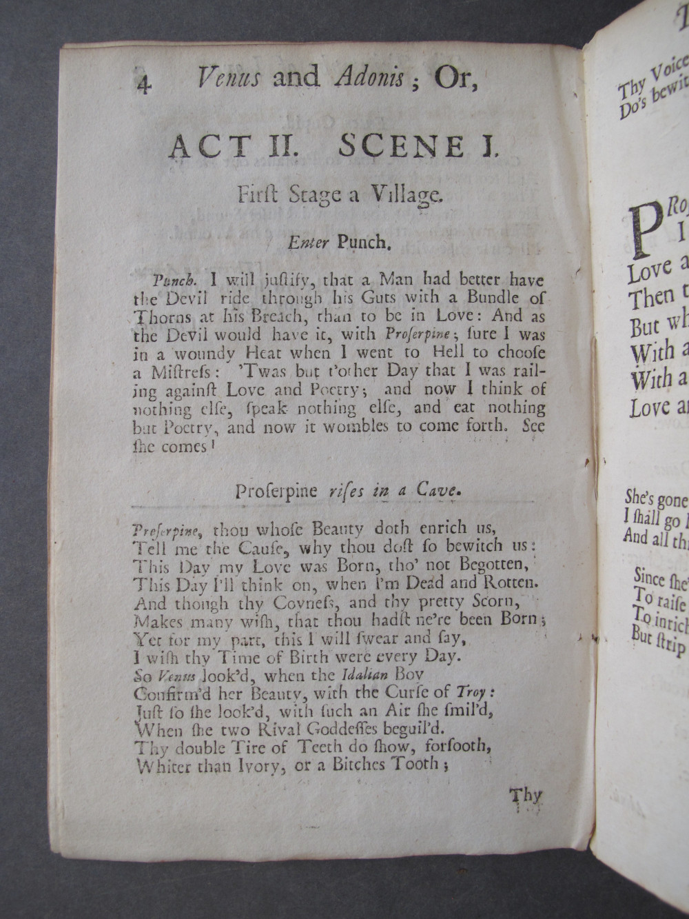 Page 4, text: 
4 Venus and Adonis; Or,

ACT II. SCENE I.
First Stage a Village.

Enter Punch.

Punch. I will justify, that a Man had better have
the Devil ride through his Guts with a Bundle of
Thorns at his Breach, than to be in Love: And as
the Devil would have it, with Proserpine, sure I was
in a woundy Heat when I went to Hell to choose
a Mistress: 'Twas but t'other Day that I was rail-
ing against Love and Poetry; and now I think of
nothing else, speak nothing else, and eat nothing
but Poetry, and now it wombles to come forth. See
she comes!

Proserpine rises in a Cave.

Proserpine, thou whose Beauty doth enrich us,
Tell me the Cause why thou dost so bewitch us:
This Day my Love was Born, tho' not Begotten,
This Day I'll think on, when I'm Dead and Rotten.
And though thy Coyness, and thy pretty Scorn,
Makes many wish, that thou hadst ne're been Born;
Yet for my part, this I will swear and say,
I wish thy Time of Birth were every Day.
So Venus look'd, when the Idalian Boy
Confirmed her Beauty, with the Curse of Troy:
Just so she look'd, with such an Air she smil'd,
When she two Rival Goddesses beguil'd.
Thy double Tire of Teeth do show, forsooth,
Whiter than Ivory, or a Bitches Tooth;

Thy

