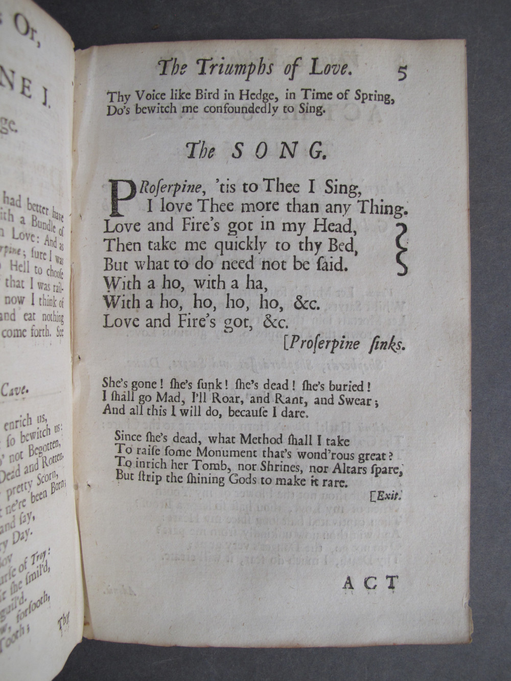 Page 5, text: 
The Triumphs of Love. 5

Thy Voice like Bird in Hedge, in Time of Spring,
Do's bewitch me confoundedly to Sing.

The SONG.

Proserpine, 'tis to Thee I Sing,
I love Thee more than any Thing.
Love and Fire's got in my Head,
Then take me quickly to thy Bed,
But what to do need not be said.
With a ho, with a ha,
With a ho, ho, ho, ho, &c.
Love and Fire's got, &c.
[Proserpine s1inks.

She's gone! she's sunk! she's dead! she's buried!
I shall go Mad, I'll Roar, and Rant, and Swear;
And all this I will do, because I dare.

Since she's dead, what Method shall I take
To raise some Monument that's wondrous great?
To inrich her Tomb, nor Shrines, nor Altars spare,
But strip the shining Gods to make it rare.
[Exit.

ACT

