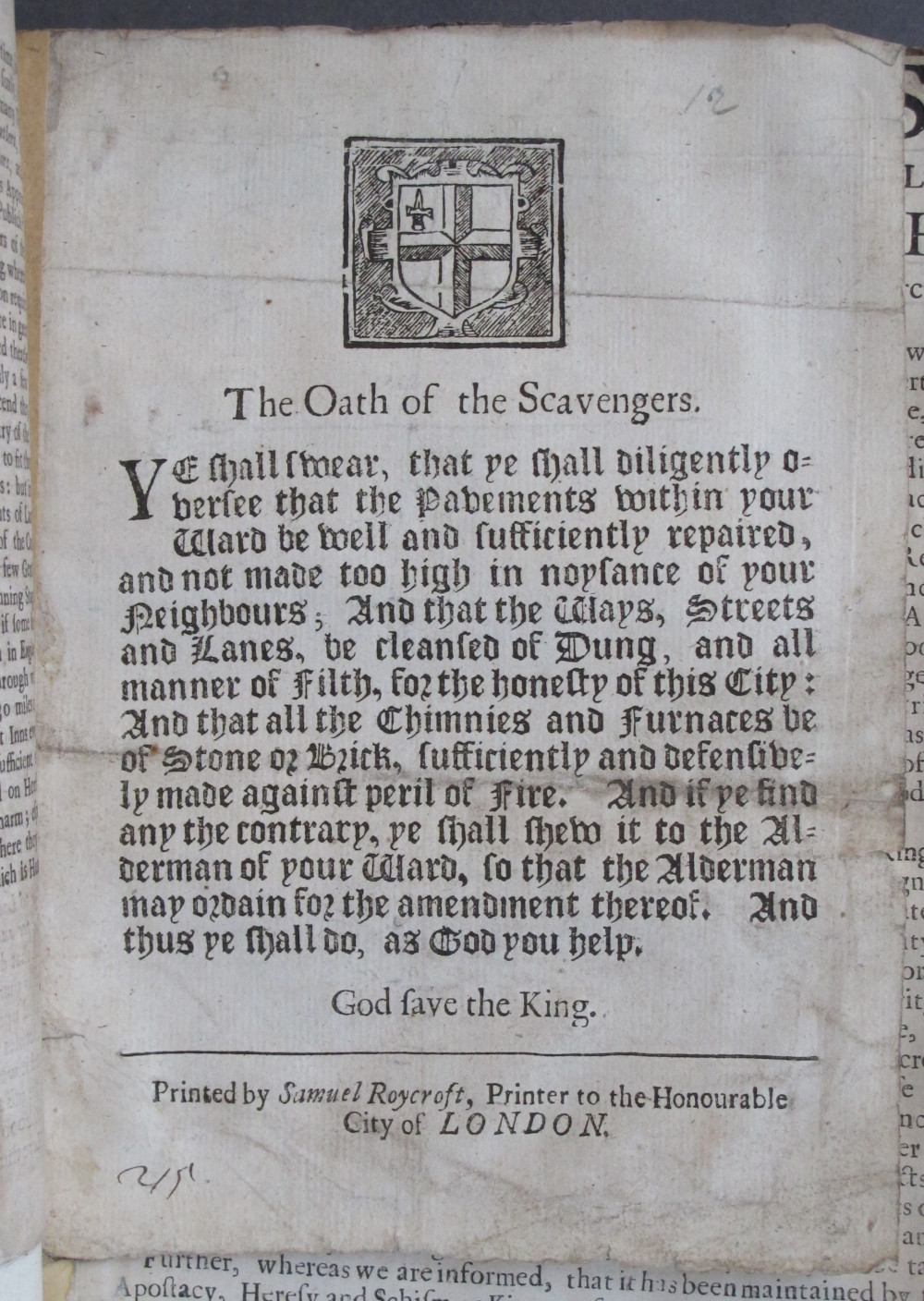 recto, text: 
The Oath of the Scavengers.

Ye shall swear, that ye shall diligently o-
versee that the Pavements within your
Ward be well and sufficiently repaired,
and not made too high in noysance of your
Neighbours; And that the Ways, Streets
and Lanes, be cleansed of Dung, and all
manner of Filth, for the honesty of this City:
And that all the Chimnies and Furnaces be
of Stone or Brick, sufficiently and defensive-
ly made against peril of Fire. And if ye find
any the contrary, ye shall shew it to the Al-
derman of your Ward, so that the Alderman
may ordain for the amendment thereof. And
thus ye shall do, as God you help.

God save the King.

Printed by Samuel Roycroft, Printer to the Honourable
City of LONDON.

